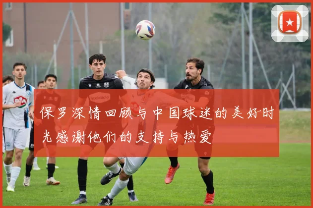 保罗深情回顾与中国球迷的美好时光感谢他们的支持与热爱