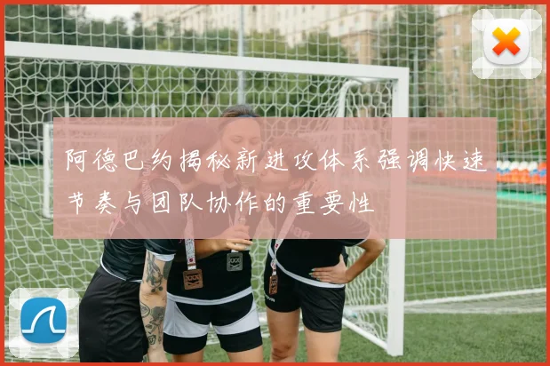 阿德巴约揭秘新进攻体系强调快速节奏与团队协作的重要性
