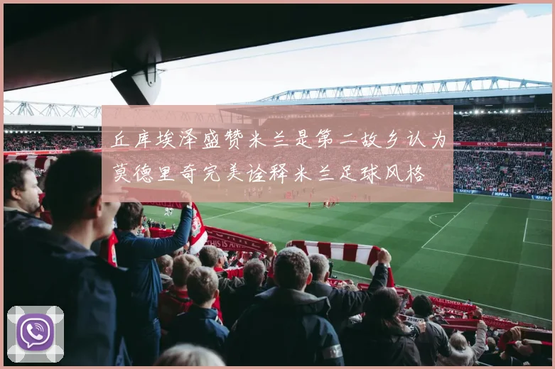 丘库埃泽盛赞米兰是第二故乡认为莫德里奇完美诠释米兰足球风格