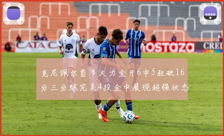 克尼佩尔首节火力全开6中5狂砍16分三分球完美4投全中展现超强状态