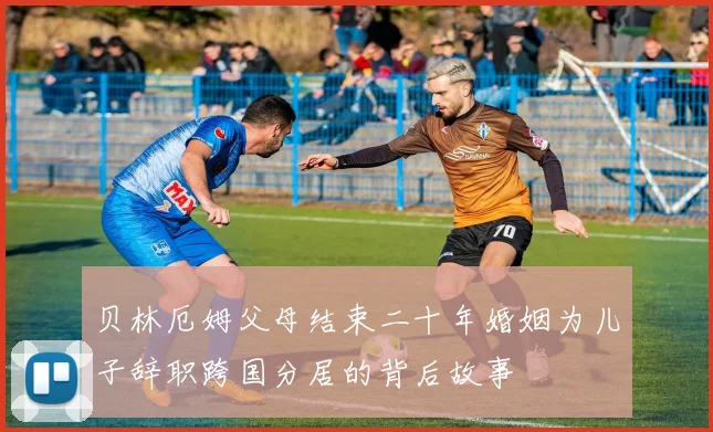 贝林厄姆父母结束二十年婚姻为儿子辞职跨国分居的背后故事
