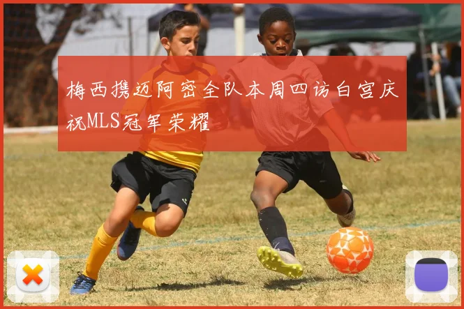 梅西携迈阿密全队本周四访白宫庆祝MLS冠军荣耀