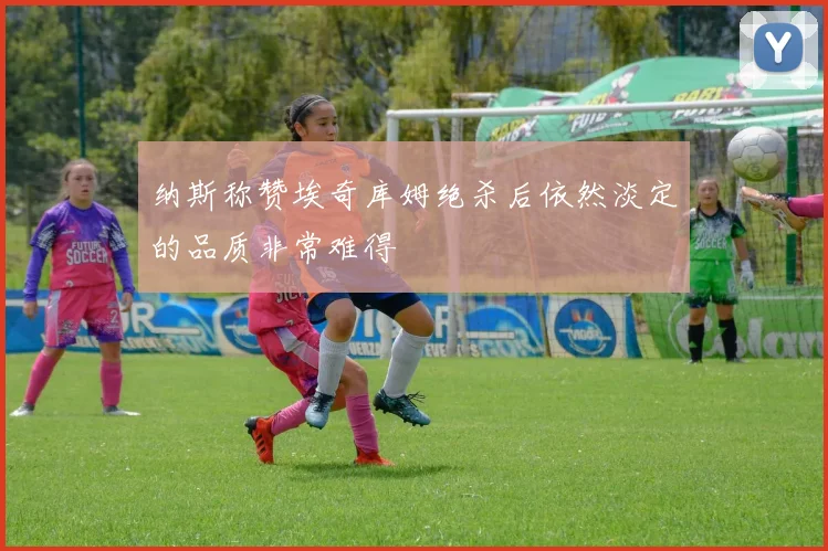 纳斯称赞埃奇库姆绝杀后依然淡定的品质非常难得