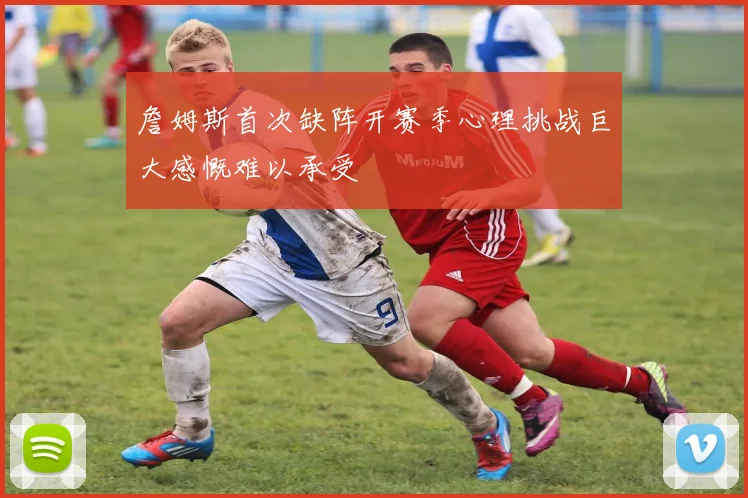 詹姆斯首次缺阵开赛季心理挑战巨大感慨难以承受