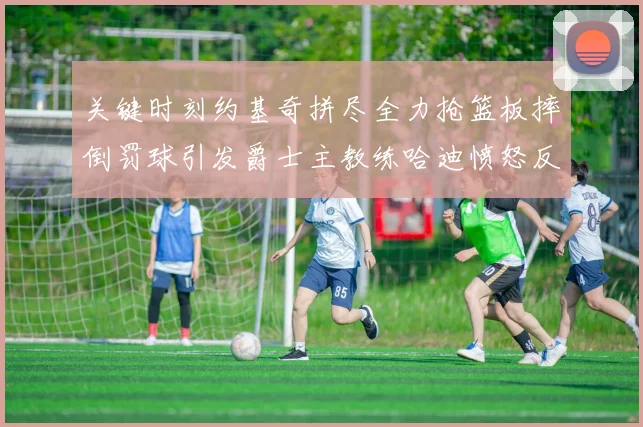 关键时刻约基奇拼尽全力抢篮板摔倒罚球引发爵士主教练哈迪愤怒反应