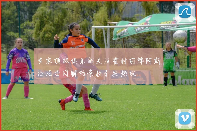 多家顶级俱乐部关注霍村前锋阿斯拉尼合同解约条款引发热议