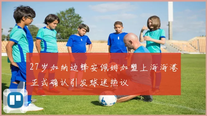 27岁加纳边锋安佩姆加盟上海海港正式确认引发球迷热议