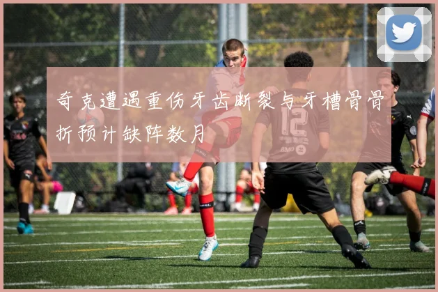 奇克遭遇重伤牙齿断裂与牙槽骨骨折预计缺阵数月