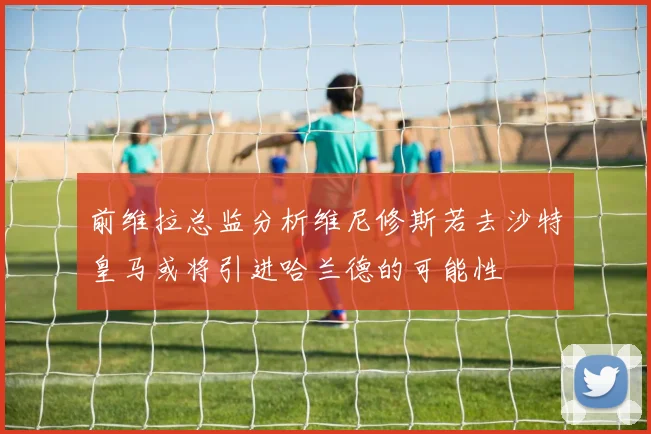 前维拉总监分析维尼修斯若去沙特皇马或将引进哈兰德的可能性