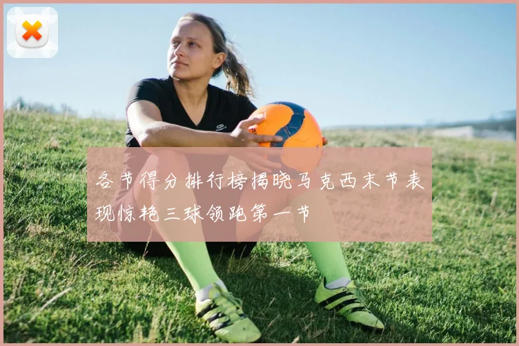 各节得分排行榜揭晓马克西末节表现惊艳三球领跑第一节