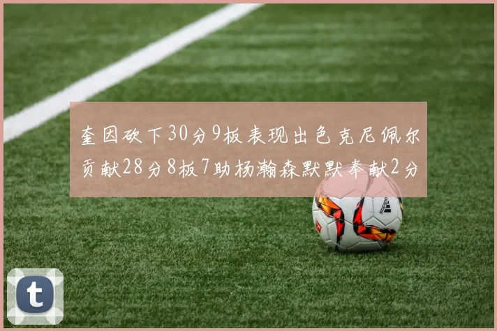 奎因砍下30分9板表现出色克尼佩尔贡献28分8板7助杨瀚森默默奉献2分2板1助
