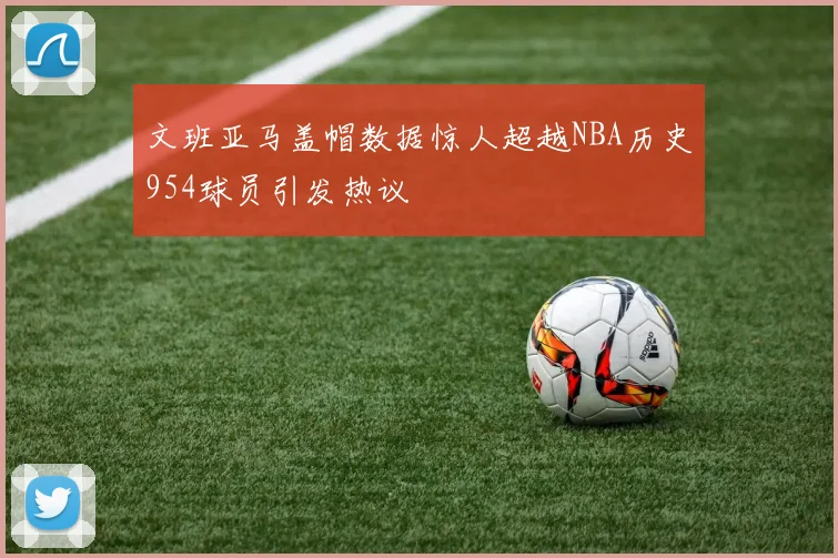 文班亚马盖帽数据惊人超越NBA历史954球员引发热议