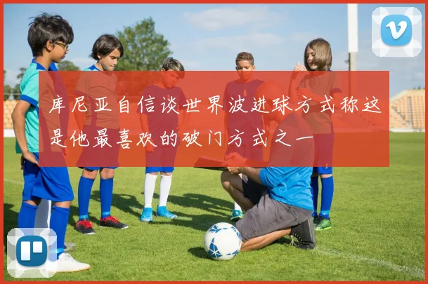 库尼亚自信谈世界波进球方式称这是他最喜欢的破门方式之一