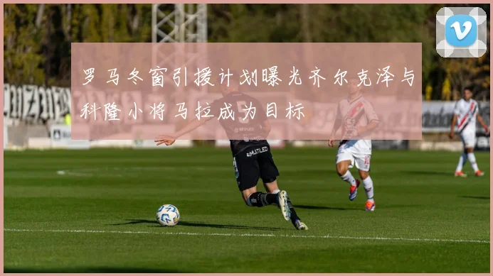 罗马冬窗引援计划曝光齐尔克泽与科隆小将马拉成为目标