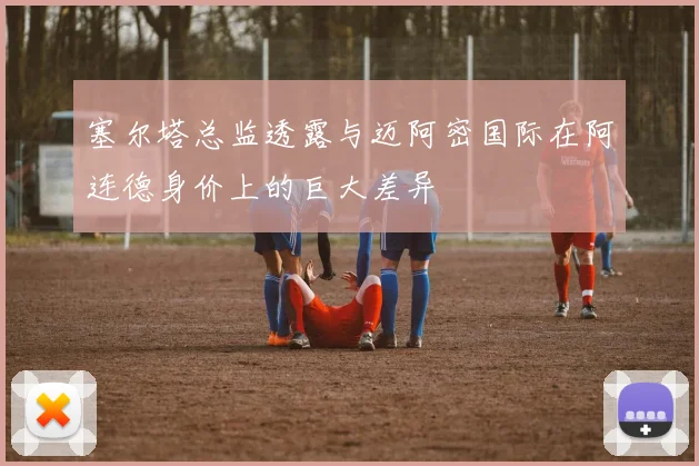 塞尔塔总监透露与迈阿密国际在阿连德身价上的巨大差异