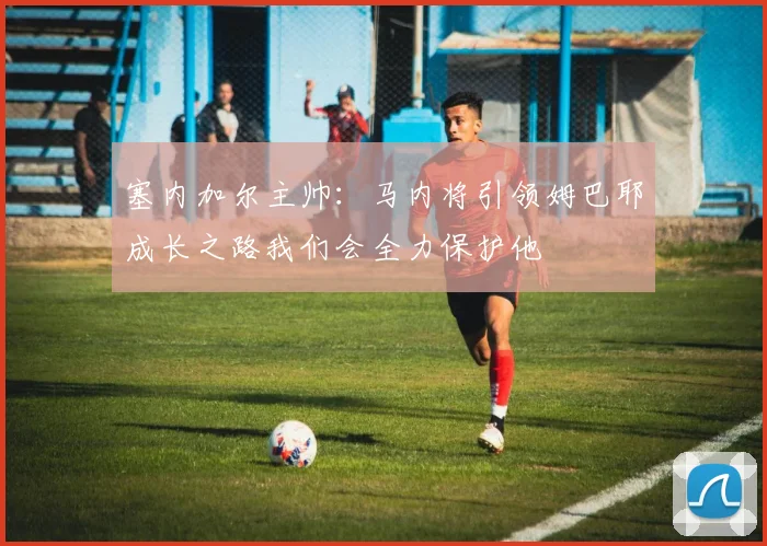 塞内加尔主帅：马内将引领姆巴耶成长之路我们会全力保护他