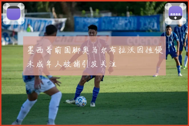 墨西哥前国脚奥马尔布拉沃因性侵未成年人被捕引发关注