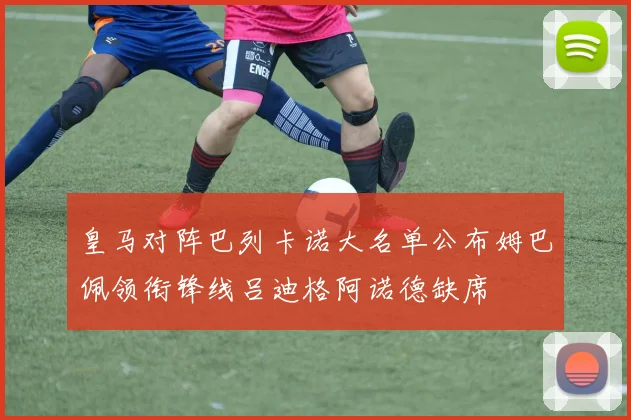 皇马对阵巴列卡诺大名单公布姆巴佩领衔锋线吕迪格阿诺德缺席