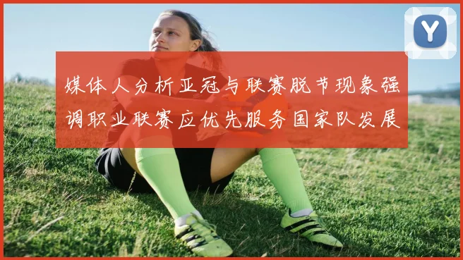 媒体人分析亚冠与联赛脱节现象强调职业联赛应优先服务国家队发展