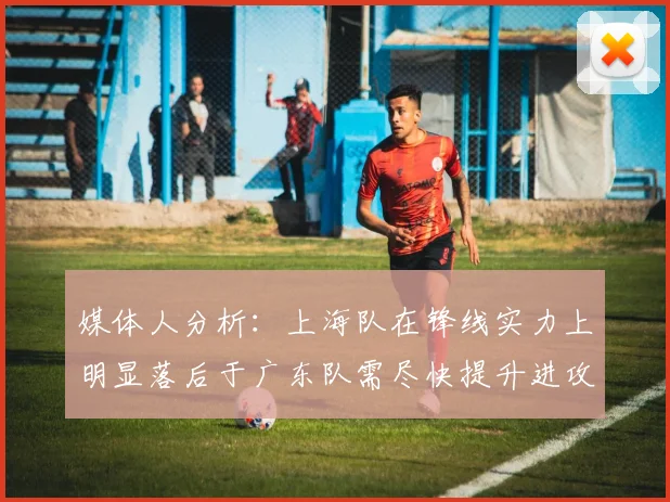 媒体人分析：上海队在锋线实力上明显落后于广东队需尽快提升进攻火力