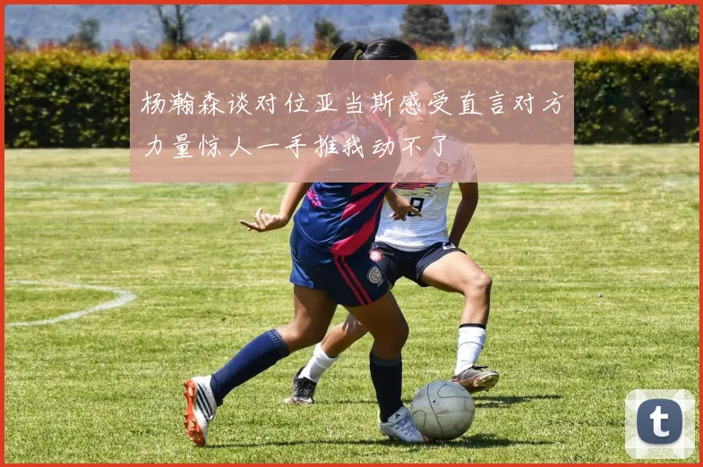 杨瀚森谈对位亚当斯感受直言对方力量惊人一手推我动不了