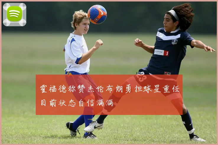 霍福德称赞杰伦布朗勇担球星重任目前状态自信满满