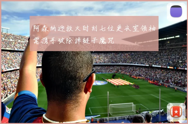 阿森纳迎救火时刻七位更衣室领袖需携手破除掉链子魔咒