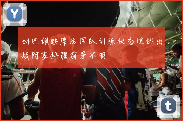 姆巴佩缺席法国队训练状态堪忧出战阿塞拜疆前景不明