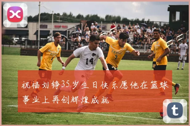 祝福刘铮35岁生日快乐愿他在篮球事业上再创辉煌成就