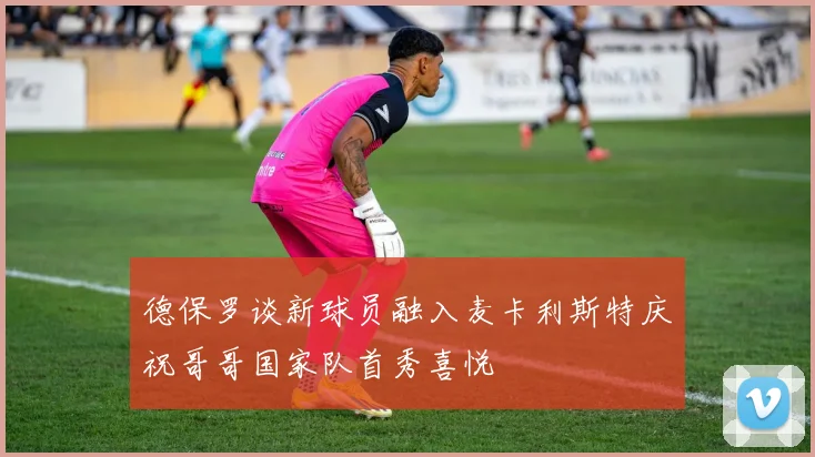 德保罗谈新球员融入麦卡利斯特庆祝哥哥国家队首秀喜悦
