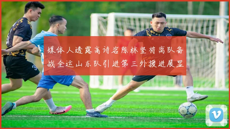 媒体人透露高诗岩陈林坚将离队备战全运山东队引进第三外援进展显著