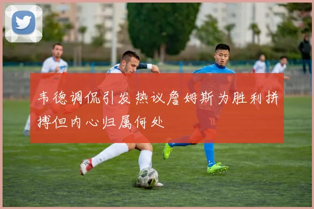 韦德调侃引发热议詹姆斯为胜利拼搏但内心归属何处