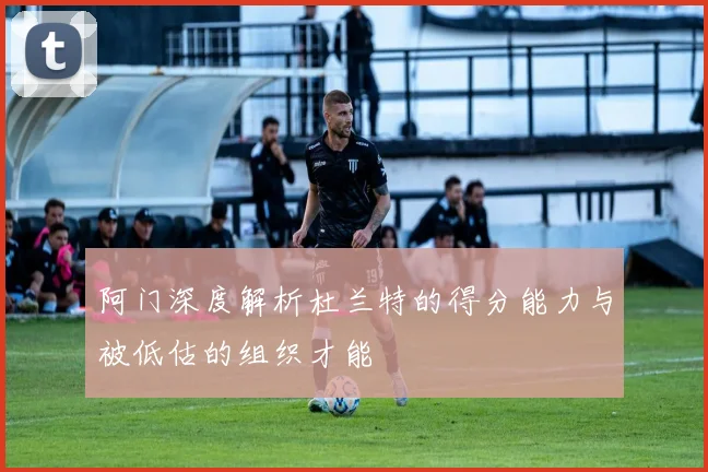 阿门深度解析杜兰特的得分能力与被低估的组织才能