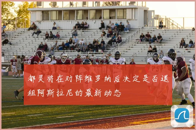 都灵将在对阵维罗纳后决定是否退租阿斯拉尼的最新动态