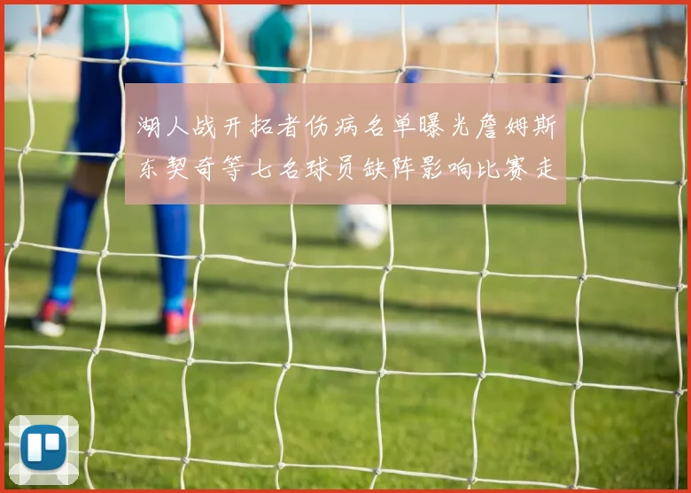 湖人战开拓者伤病名单曝光詹姆斯东契奇等七名球员缺阵影响比赛走势