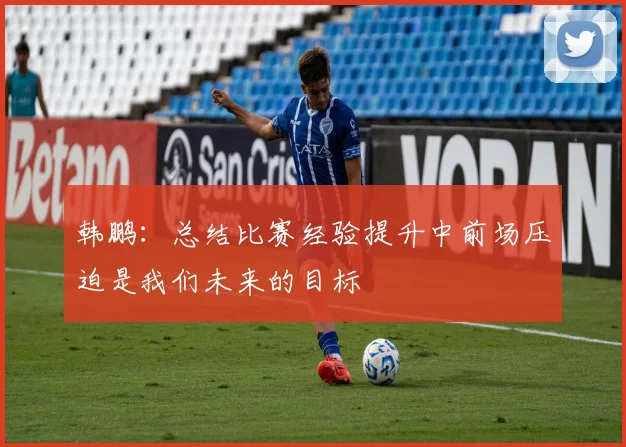 韩鹏：总结比赛经验提升中前场压迫是我们未来的目标