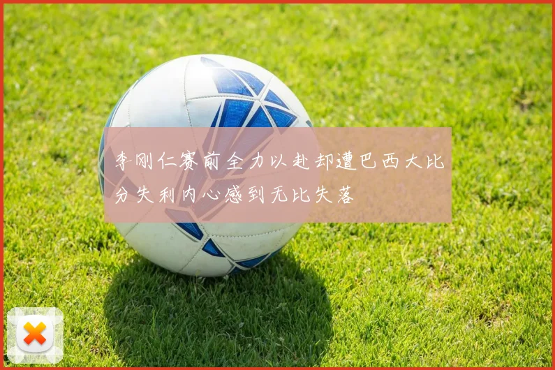 李刚仁赛前全力以赴却遭巴西大比分失利内心感到无比失落