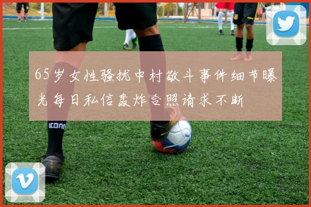 65岁女性骚扰中村敬斗事件细节曝光每日私信轰炸合照请求不断