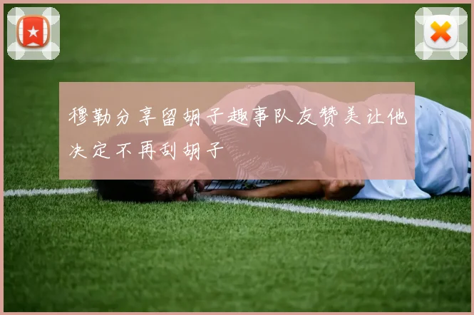 穆勒分享留胡子趣事队友赞美让他决定不再刮胡子