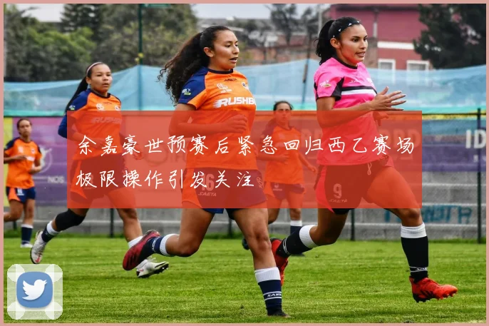 余嘉豪世预赛后紧急回归西乙赛场极限操作引发关注