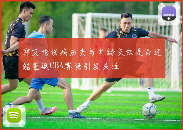 郭艾伦伤病历史与年龄交织是否还能重返CBA赛场引发关注