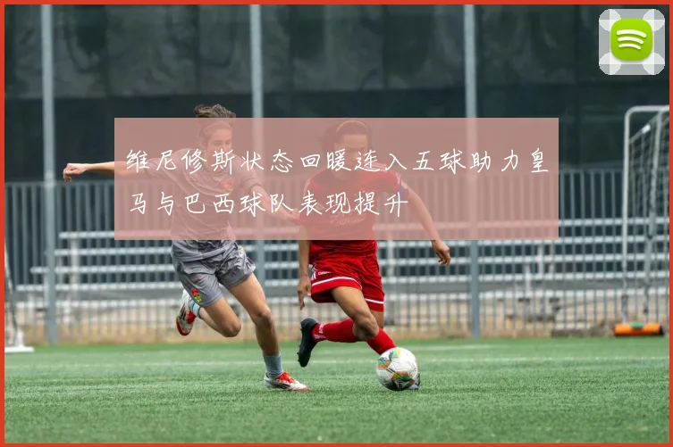 维尼修斯状态回暖连入五球助力皇马与巴西球队表现提升