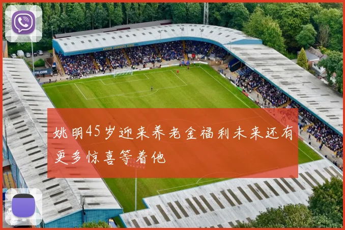 姚明45岁迎来养老金福利未来还有更多惊喜等着他