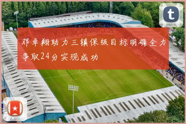 邓卓翔助力三镇保级目标明确全力争取24分实现成功